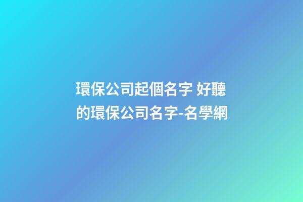 環保公司起個名字 好聽的環保公司名字-名學網-第1張-公司起名-玄機派